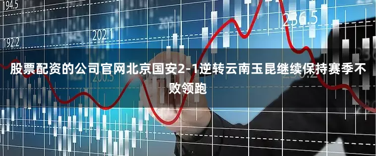 股票配资的公司官网北京国安2-1逆转云南玉昆继续保持赛季不败领跑