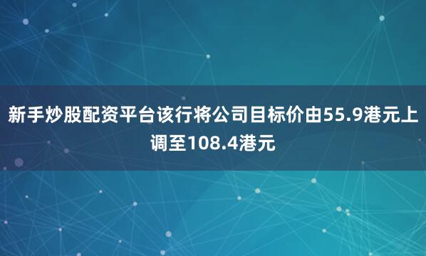 新手炒股配资平台该行将公司目标价由55.9港元上调至108.4港元