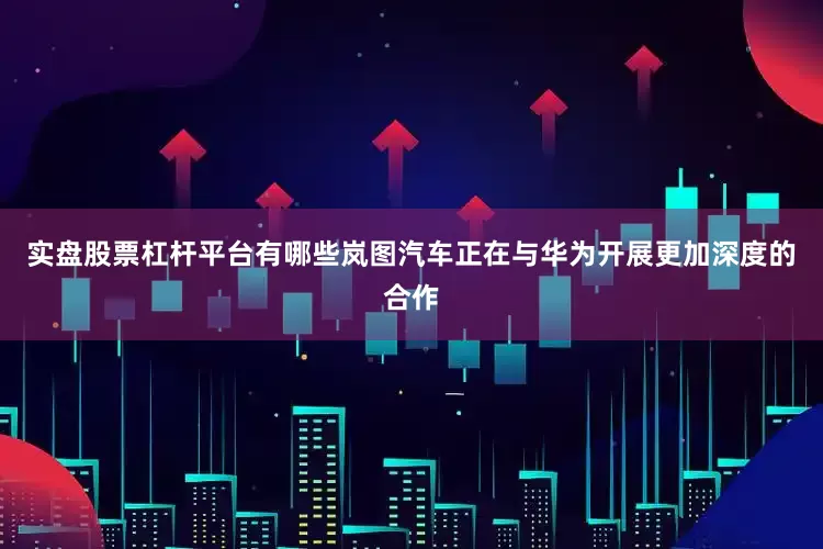 实盘股票杠杆平台有哪些岚图汽车正在与华为开展更加深度的合作