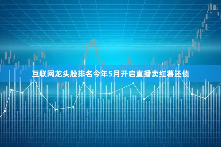 互联网龙头股排名今年5月开启直播卖红薯还债
