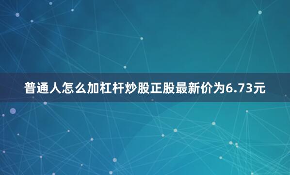 普通人怎么加杠杆炒股正股最新价为6.73元