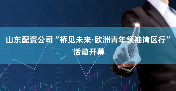 山东配资公司“桥见未来·欧洲青年领袖湾区行” 活动开幕
