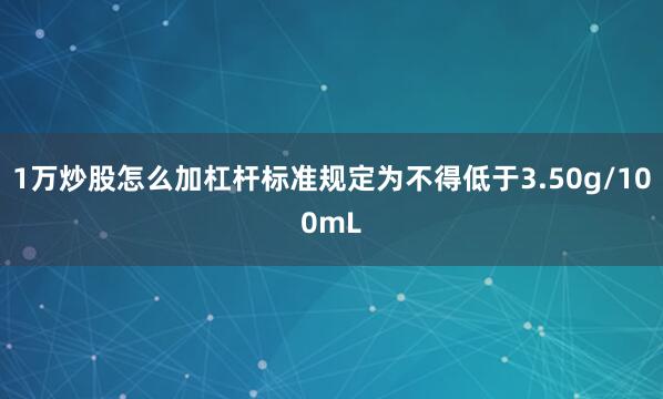 1万炒股怎么加杠杆标准规定为不得低于3.50g/100mL