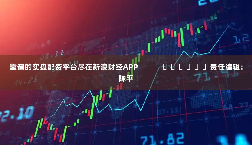 靠谱的实盘配资平台尽在新浪财经APP            						责任编辑：陈平