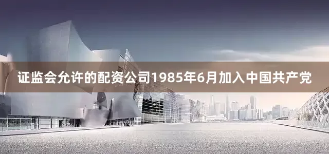 证监会允许的配资公司1985年6月加入中国共产党